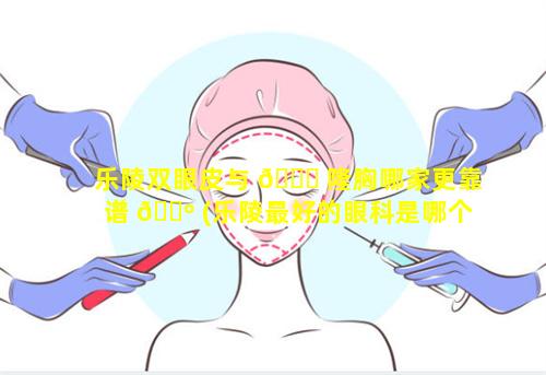 乐陵双眼皮与 🐟 隆胸哪家更靠谱 🐺 (乐陵最好的眼科是哪个医院)